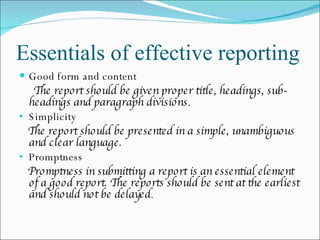 Essentials of effective reporting Good form and content The report should be given proper title, headings, sub-headings and paragraph divisions . Simplicity The report should be presented in a simple, unambiguous  and clear language. Promptness  Promptness in submitting a report is an essential element of a good report. The reports should be sent at the earliest and should not be delayed . 