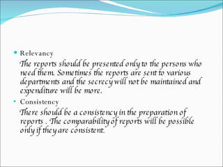 Relevancy  The reports should be presented only to the persons who need them. Sometimes the reports are sent to various departments and the secrecy will not be maintained and expenditure will be more. Consistency  There should be a consistency in the preparation of reports . The comparability of reports will be possible only if they are consistent .  