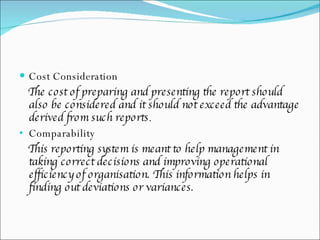 Cost Consideration The cost of preparing and presenting the report should also be considered and it should not exceed the advantage derived from such reports .  Comparability  This reporting system is meant to help management in taking correct decisions and improving operational efficiency of organisation. This information helps in finding out deviations or variances.  