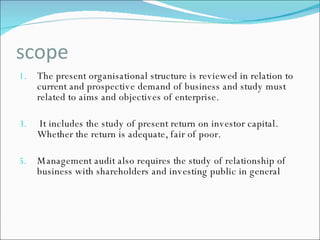 scope The present organisational structure is reviewed in relation to current and prospective demand of business and study must related to aims and objectives of enterprise. It includes the study of present return on investor capital. Whether the return is adequate, fair of poor. Management audit also requires the study of relationship of business with shareholders and investing public in general 