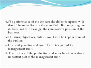 4.The performance of the concern should be compared with that of the other firms in the same field. By comparing the different ratios we can get the comparative position of the business.  5.The aims, objectives, duties should also be kept in mind of the auditor. 6.Financial planning and control also is a part of the management audit. 7. The reviews of the production and sales function is also a important part of the management audit. 