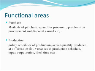 Functional areas Purchase Methods of purchase, quantities procured , problems on procurement and discount earned etc; Production policy schedules of production, actual quantity produced at different levels , variances in production schedule, input-output ratios, ideal time etc; 
