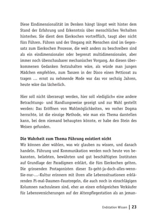 Endstation Wissen | 23
Diese Eindimensionalität im Denken hängt längst weit hinter dem
Stand der Erfahrung und Erkenntnis über menschliches Verhalten
hinterher. Sie dient dem Eierkochen vortrefflich, taugt aber nicht
fürs Führen. Führen und der Umgang mit Menschen sind im Gegen-
satz zum Eierkochen Prozesse, die weit anders zu beschreiben sind
als ein eindimensionaler oder begrenzt multidimensionaler, aber
immer noch überschaubarer mechanischer Vorgang. An diesen über-
kommenen Gedanken festzuhalten wäre, als würde man jungen
Mädchen empfehlen, zum Tanzen in der Disco einen Petticoat zu
tragen … ernst zu nehmende Mode war das vor sechzig Jahren,
heute wäre das lächerlich.
Hier soll nicht überzeugt werden, hier soll »lediglich« eine andere
Betrachtungs- und Handlungsweise gezeigt und zur Wahl gestellt
werden: Das Eröffnen von Wahlmöglichkeiten, wo vorher Dogma
herrschte, ist die einzige Methode, wie man ein Thema darstellen
kann, bei dem niemand behaupten könnte, er habe den Stein des
Weisen gefunden.
Die Wahrheit zum Thema Führung existiert nicht
Wir können aber wählen, was wir glauben zu wissen, und danach
handeln. Führung und Kommunikation werden noch heute von be-
kannten, beliebten, bewährten und gut beschäftigten Instituten
auf Grundlage der Paradigmen erklärt, die fürs Eierkochen gelten.
Die grinsenden Protagonisten dieser Es-geht-ja-doch-alles-wenn-
Sie-nur-…-Kultur erinnern mit ihren alle Lebenssituationen erklä-
renden Pi-mal-Daumen-Faustregeln, die auch noch in einschlägigen
Kolumnen nachzulesen sind, eher an einen erfolgreichen Verkäufer
für Lebensversicherungen auf der Altenpflegestation als an jeman-
 