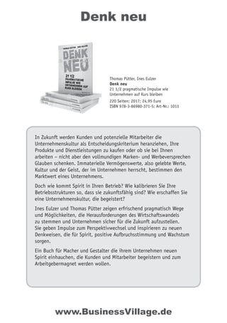 Denk neu
In Zukunft werden Kunden und potenzielle Mitarbeiter die
Unternehmenskultur als Entscheidungskriterium heranziehen, Ihre
Produkte und Dienstleistungen zu kaufen oder ob sie bei Ihnen
arbeiten – nicht aber den vollmundigen Marken- und Werbeversprechen
Glauben schenken. Immaterielle Vermögenswerte, also gelebte Werte,
Kultur und der Geist, der im Unternehmen herrscht, bestimmen den
Marktwert eines Unternehmens.
Doch wie kommt Spirit in Ihren Betrieb? Wie kalibrieren Sie Ihre
Betriebsstrukturen so, dass sie zukunftsfähig sind? Wie erschaffen Sie
eine Unternehmenskultur, die begeistert?
Ines Eulzer und Thomas Pütter zeigen erfrischend pragmatisch Wege
und Möglichkeiten, die Herausforderungen des Wirtschaftswandels
zu stemmen und Unternehmen sicher für die Zukunft aufzustellen.
Sie geben Impulse zum Perspektivwechsel und inspirieren zu neuen
Denkweisen, die für Spirit, positive Aufbruchsstimmung und Wachstum
sorgen.
Ein Buch für Macher und Gestalter die ihrem Unternehmen neuen
Spirit einhauchen, die Kunden und Mitarbeiter begeistern und zum
Arbeitgebermagnet werden wollen.
Thomas Pütter, Ines Eulzer
Denk neu
21 1/2 pragmatische Impulse wie
Unternehmen auf Kurs bleiben
220 Seiten; 2017; 24,95 Euro
ISBN 978-3-86980-371-5; Art-Nr.: 1011
www.BusinessVillage.de
 
