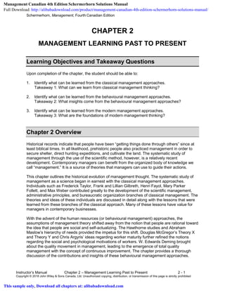 Schermerhorn, Management, Fourth Canadian Edition
Instructor’s Manual Chapter 2 – Management Learning Past to Present 2 - 1
Copyright © 2018 John Wiley & Sons Canada, Ltd. Unauthorized copying, distribution, or transmission of this page is strictly prohibited
CHAPTER 2
MANAGEMENT LEARNING PAST TO PRESENT
Learning Objectives and Takeaway Questions
Upon completion of the chapter, the student should be able to:
1. Identify what can be learned from the classical management approaches.
Takeaway 1: What can we learn from classical management thinking?
2. Identify what can be learned from the behavioural management approaches.
Takeaway 2: What insights come from the behavioural management approaches?
3. Identify what can be learned from the modern management approaches.
Takeaway 3: What are the foundations of modern management thinking?
Chapter 2 Overview
Historical records indicate that people have been “getting things done through others” since at
least biblical times. In all likelihood, prehistoric people also practiced management in order to
secure shelter, direct hunting expeditions, and cultivate the land. The systematic study of
management through the use of the scientific method, however, is a relatively recent
development. Contemporary managers can benefit from the organized body of knowledge we
call “management.” It is a source of theories that managers can use to guide their actions.
This chapter outlines the historical evolution of management thought. The systematic study of
management as a science began in earnest with the classical management approaches.
Individuals such as Frederick Taylor, Frank and Lillian Gilbreth, Henri Fayol, Mary Parker
Follett, and Max Weber contributed greatly to the development of the scientific management,
administrative principles, and bureaucratic organization branches of classical management. The
theories and ideas of these individuals are discussed in detail along with the lessons that were
learned from these branches of the classical approach. Many of these lessons have value for
managers in contemporary businesses.
With the advent of the human resources (or behavioural management) approaches, the
assumptions of management theory shifted away from the notion that people are rational toward
the idea that people are social and self-actualizing. The Hawthorne studies and Abraham
Maslow’s hierarchy of needs provided the impetus for this shift. Douglas McGregor’s Theory X
and Theory Y and Chris Argyris’ ideas regarding worker maturity further refined the notions
regarding the social and psychological motivations of workers. W. Edwards Deming brought
about the quality movement in management, leading to the emergence of total quality
management with the concept of continuous improvement. The chapter provides a thorough
discussion of the contributions and insights of these behavioural management approaches.
Management Canadian 4th Edition Schermerhorn Solutions Manual
Full Download: http://alibabadownload.com/product/management-canadian-4th-edition-schermerhorn-solutions-manual/
This sample only, Download all chapters at: alibabadownload.com
 