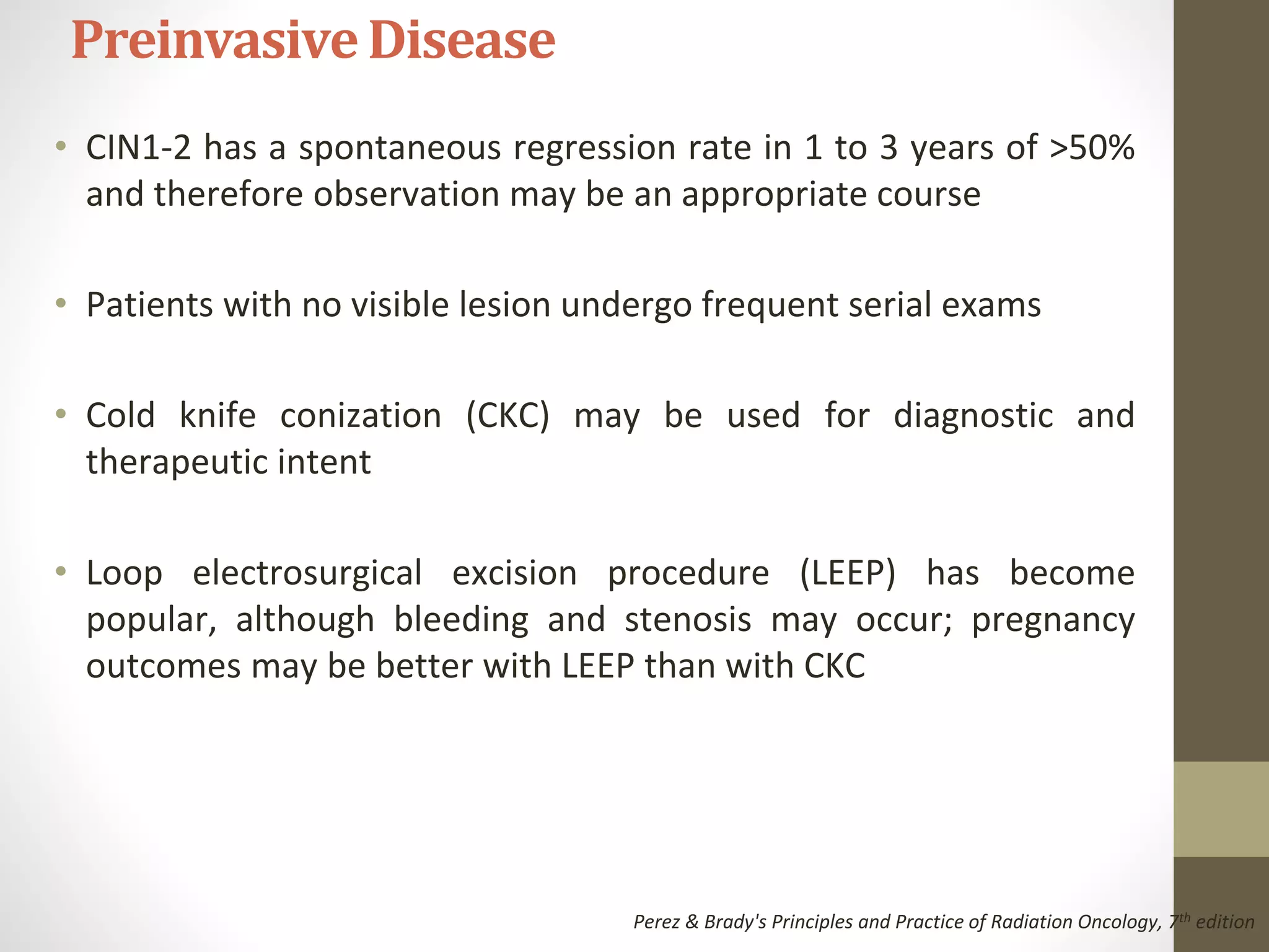 • CIN1-2 has a spontaneous regression rate in 1 to 3 years of >50%
and therefore observation may be an appropriate course
• Patients with no visible lesion undergo frequent serial exams
• Cold knife conization (CKC) may be used for diagnostic and
therapeutic intent
• Loop electrosurgical excision procedure (LEEP) has become
popular, although bleeding and stenosis may occur; pregnancy
outcomes may be better with LEEP than with CKC
PreinvasiveDisease
Perez & Brady's Principles and Practice of Radiation Oncology, 7th edition
 
