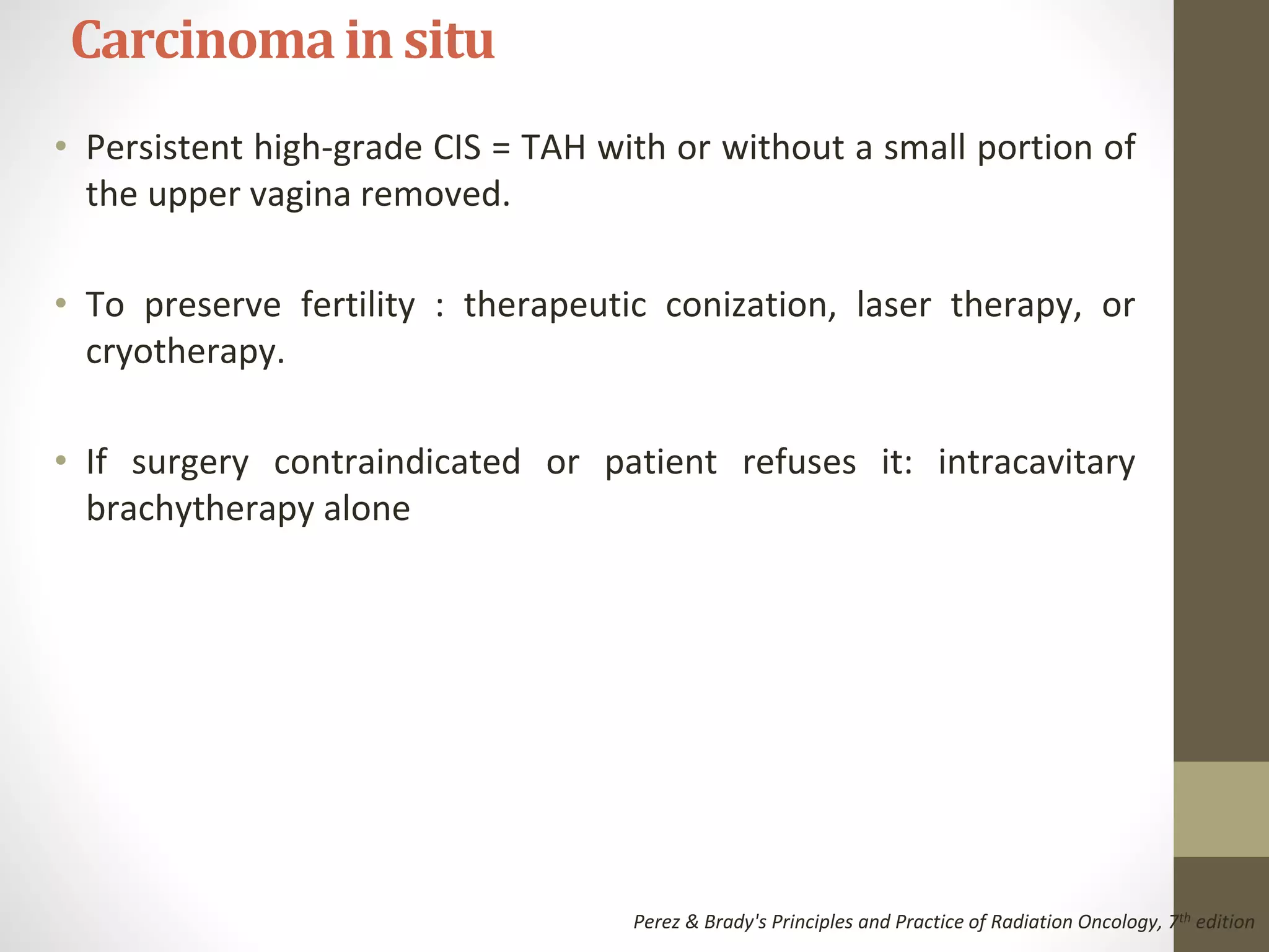 • Persistent high-grade CIS = TAH with or without a small portion of
the upper vagina removed.
• To preserve fertility : therapeutic conization, laser therapy, or
cryotherapy.
• If surgery contraindicated or patient refuses it: intracavitary
brachytherapy alone
Carcinomain situ
Perez & Brady's Principles and Practice of Radiation Oncology, 7th edition
 