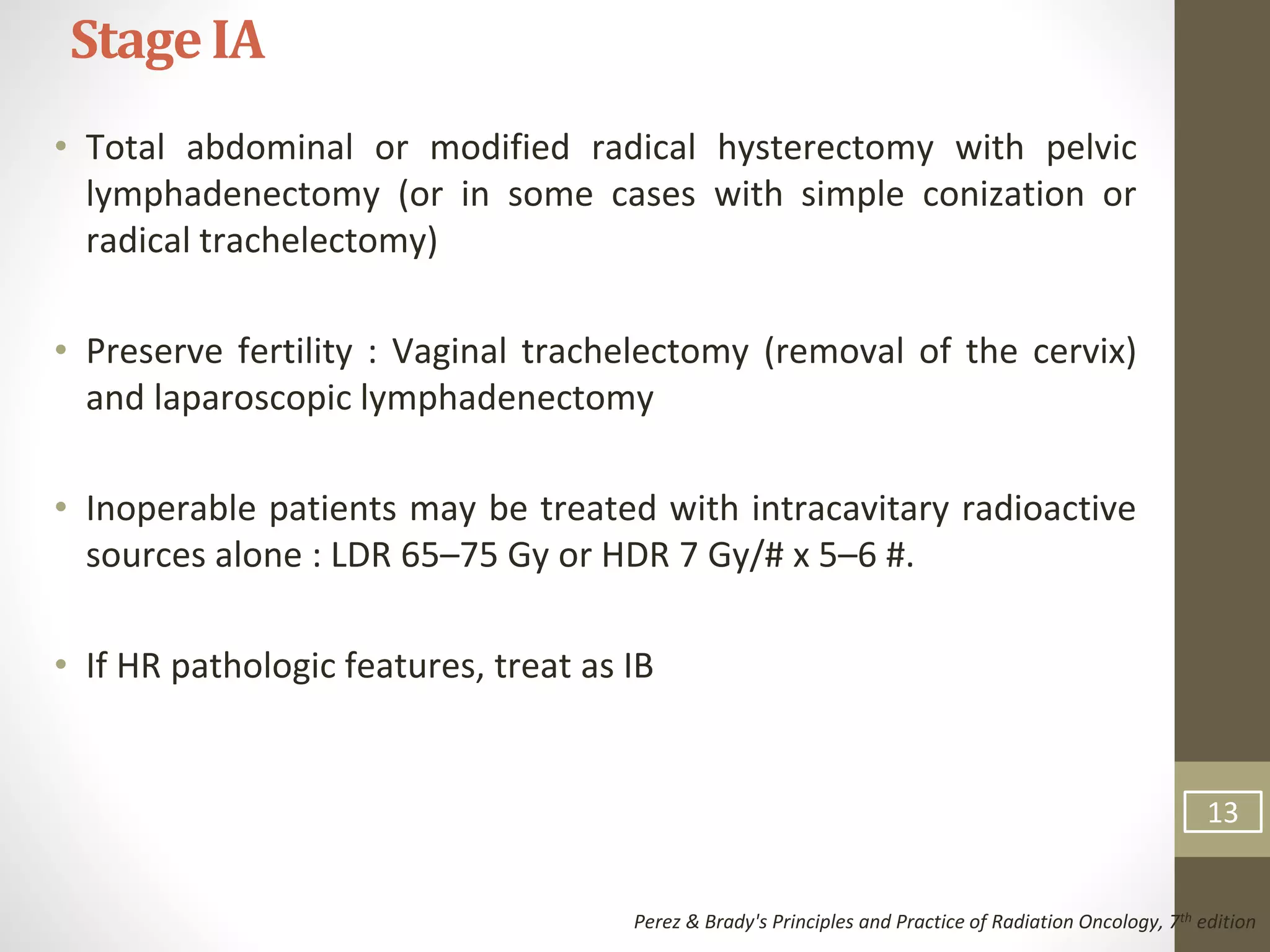 • Total abdominal or modified radical hysterectomy with pelvic
lymphadenectomy (or in some cases with simple conization or
radical trachelectomy)
• Preserve fertility : Vaginal trachelectomy (removal of the cervix)
and laparoscopic lymphadenectomy
• Inoperable patients may be treated with intracavitary radioactive
sources alone : LDR 65–75 Gy or HDR 7 Gy/# x 5–6 #.
• If HR pathologic features, treat as IB
StageIA
Perez & Brady's Principles and Practice of Radiation Oncology, 7th edition
13
 