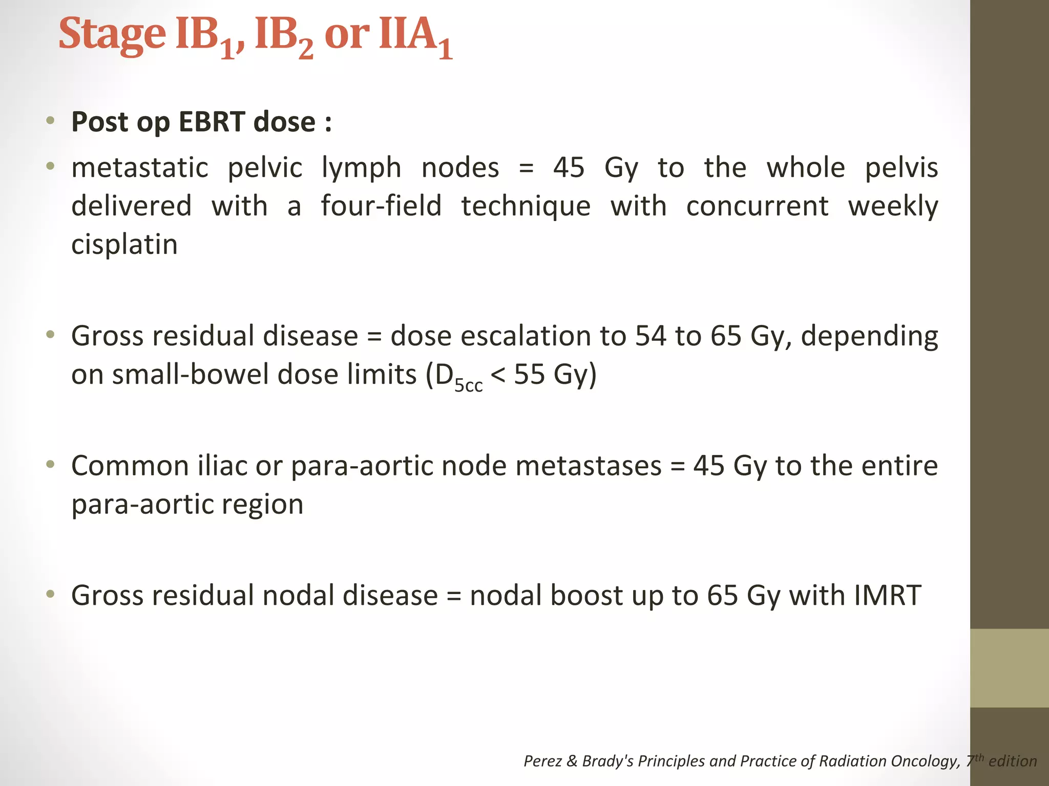 • Post op EBRT dose :
• metastatic pelvic lymph nodes = 45 Gy to the whole pelvis
delivered with a four-field technique with concurrent weekly
cisplatin
• Gross residual disease = dose escalation to 54 to 65 Gy, depending
on small-bowel dose limits (D5cc < 55 Gy)
• Common iliac or para-aortic node metastases = 45 Gy to the entire
para-aortic region
• Gross residual nodal disease = nodal boost up to 65 Gy with IMRT
StageIB1, IB2 or IIA1
Perez & Brady's Principles and Practice of Radiation Oncology, 7th edition
 