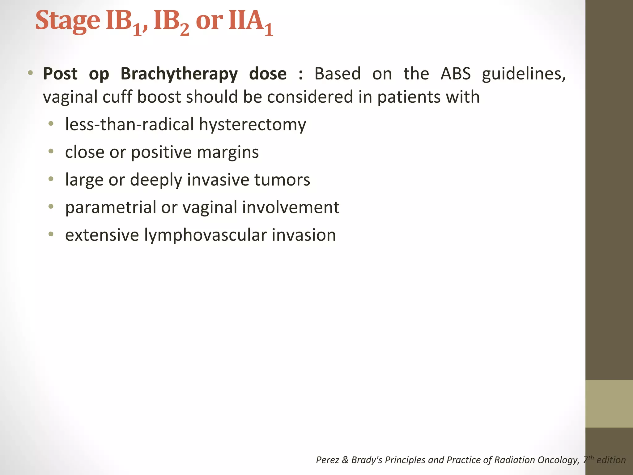 • Post op Brachytherapy dose : Based on the ABS guidelines,
vaginal cuff boost should be considered in patients with
• less-than-radical hysterectomy
• close or positive margins
• large or deeply invasive tumors
• parametrial or vaginal involvement
• extensive lymphovascular invasion
StageIB1, IB2 or IIA1
Perez & Brady's Principles and Practice of Radiation Oncology, 7th edition
 