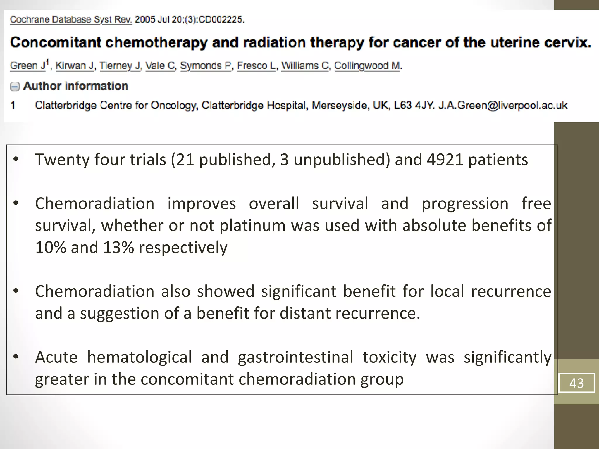 43
• Twenty four trials (21 published, 3 unpublished) and 4921 patients
• Chemoradiation improves overall survival and progression free
survival, whether or not platinum was used with absolute benefits of
10% and 13% respectively
• Chemoradiation also showed significant benefit for local recurrence
and a suggestion of a benefit for distant recurrence.
• Acute hematological and gastrointestinal toxicity was significantly
greater in the concomitant chemoradiation group
 