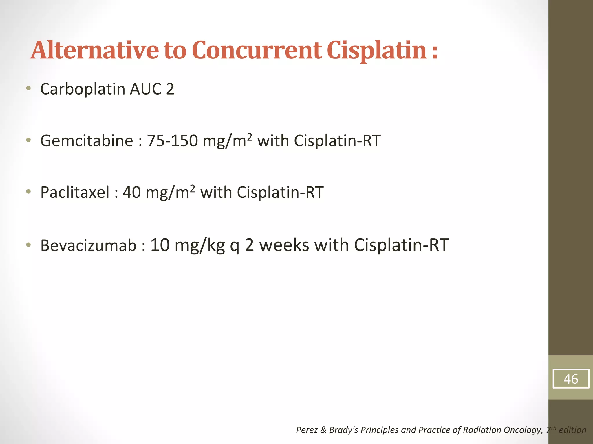 • Carboplatin AUC 2
• Gemcitabine : 75-150 mg/m2 with Cisplatin-RT
• Paclitaxel : 40 mg/m2 with Cisplatin-RT
• Bevacizumab : 10 mg/kg q 2 weeks with Cisplatin-RT
Alternativeto Concurrent Cisplatin:
Perez & Brady's Principles and Practice of Radiation Oncology, 7th edition
46
 