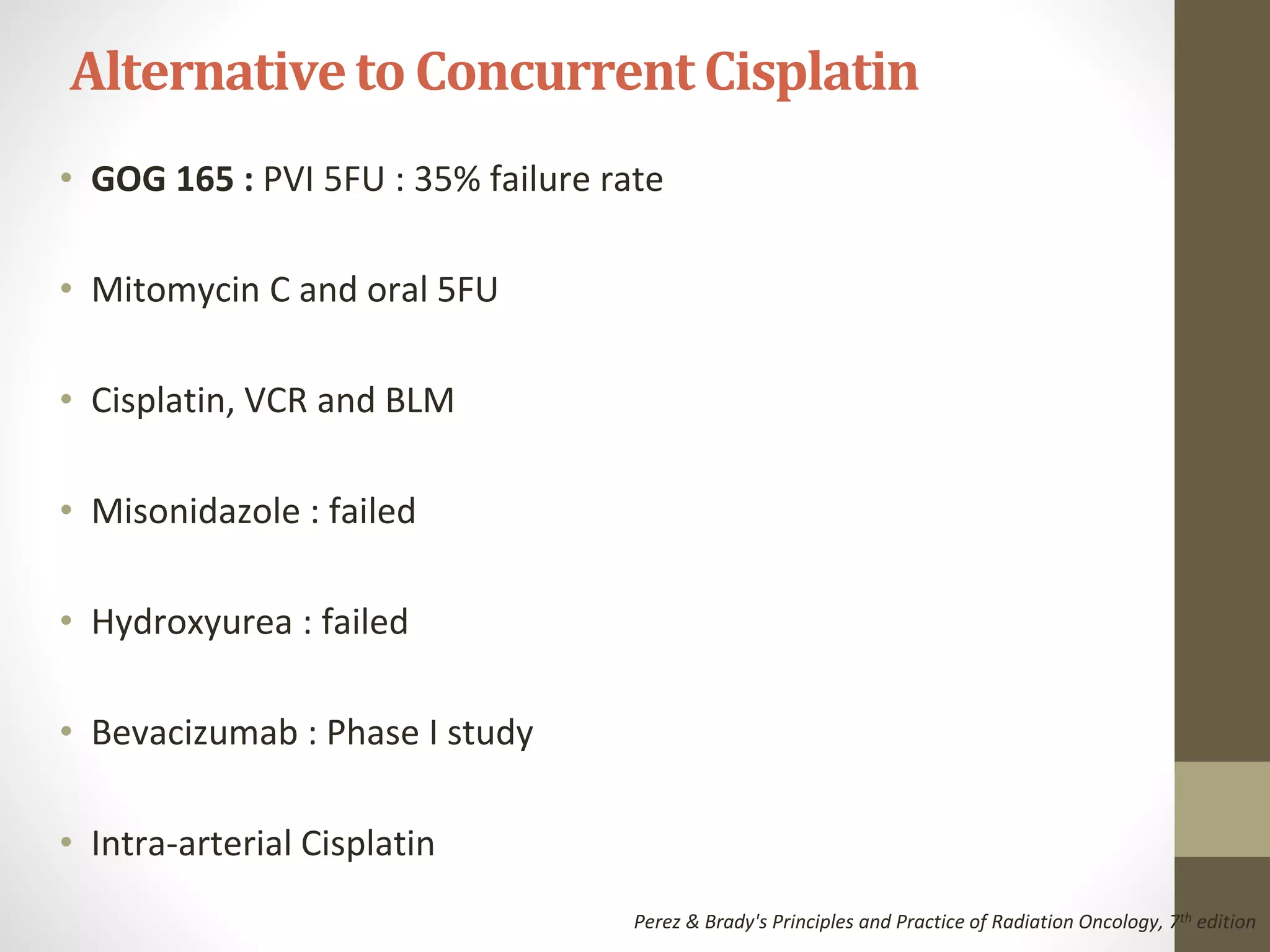 • GOG 165 : PVI 5FU : 35% failure rate
• Mitomycin C and oral 5FU
• Cisplatin, VCR and BLM
• Misonidazole : failed
• Hydroxyurea : failed
• Bevacizumab : Phase I study
• Intra-arterial Cisplatin
Alternativeto Concurrent Cisplatin
Perez & Brady's Principles and Practice of Radiation Oncology, 7th edition
 