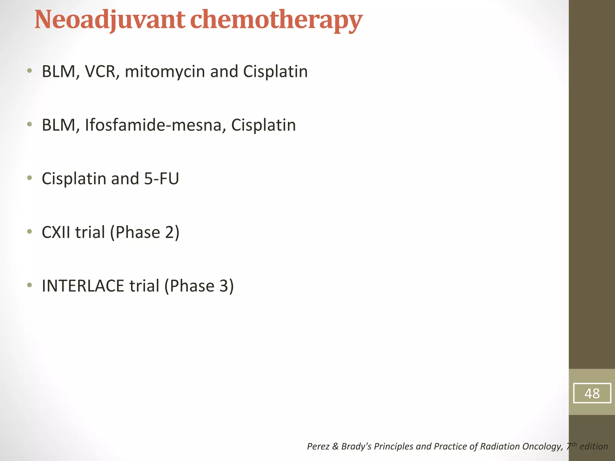 • BLM, VCR, mitomycin and Cisplatin
• BLM, Ifosfamide-mesna, Cisplatin
• Cisplatin and 5-FU
• CXII trial (Phase 2)
• INTERLACE trial (Phase 3)
Neoadjuvantchemotherapy
Perez & Brady's Principles and Practice of Radiation Oncology, 7th edition
48
 