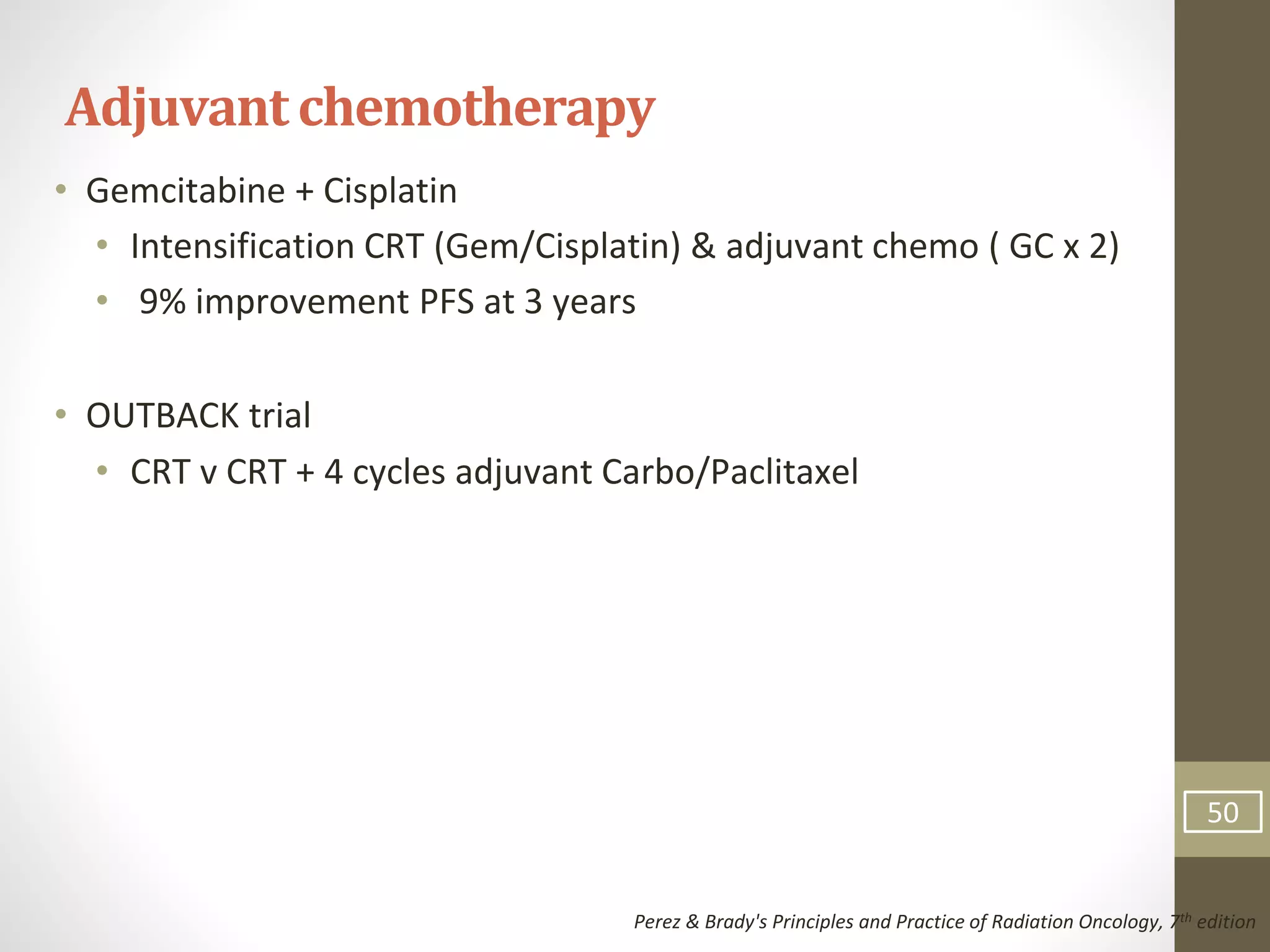 • Gemcitabine + Cisplatin
• Intensification CRT (Gem/Cisplatin) & adjuvant chemo ( GC x 2)
• 9% improvement PFS at 3 years
• OUTBACK trial
• CRT v CRT + 4 cycles adjuvant Carbo/Paclitaxel
Adjuvantchemotherapy
Perez & Brady's Principles and Practice of Radiation Oncology, 7th edition
50
 