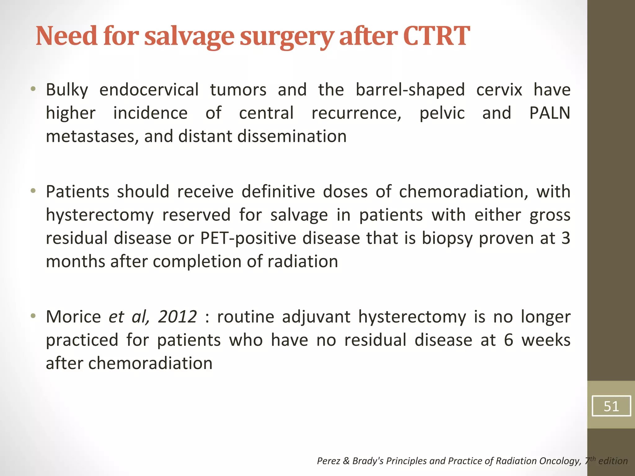 • Bulky endocervical tumors and the barrel-shaped cervix have
higher incidence of central recurrence, pelvic and PALN
metastases, and distant dissemination
• Patients should receive definitive doses of chemoradiation, with
hysterectomy reserved for salvage in patients with either gross
residual disease or PET-positive disease that is biopsy proven at 3
months after completion of radiation
• Morice et al, 2012 : routine adjuvant hysterectomy is no longer
practiced for patients who have no residual disease at 6 weeks
after chemoradiation
Need for salvagesurgeryafterCTRT
Perez & Brady's Principles and Practice of Radiation Oncology, 7th edition
51
 