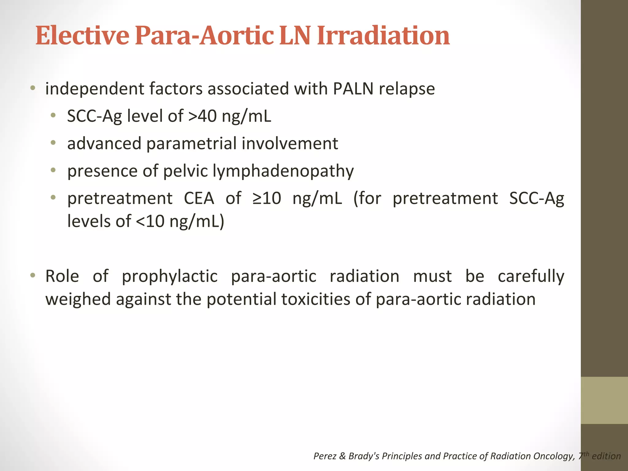 • independent factors associated with PALN relapse
• SCC-Ag level of >40 ng/mL
• advanced parametrial involvement
• presence of pelvic lymphadenopathy
• pretreatment CEA of ≥10 ng/mL (for pretreatment SCC-Ag
levels of <10 ng/mL)
• Role of prophylactic para-aortic radiation must be carefully
weighed against the potential toxicities of para-aortic radiation
ElectivePara-AorticLN Irradiation
Perez & Brady's Principles and Practice of Radiation Oncology, 7th edition
 
