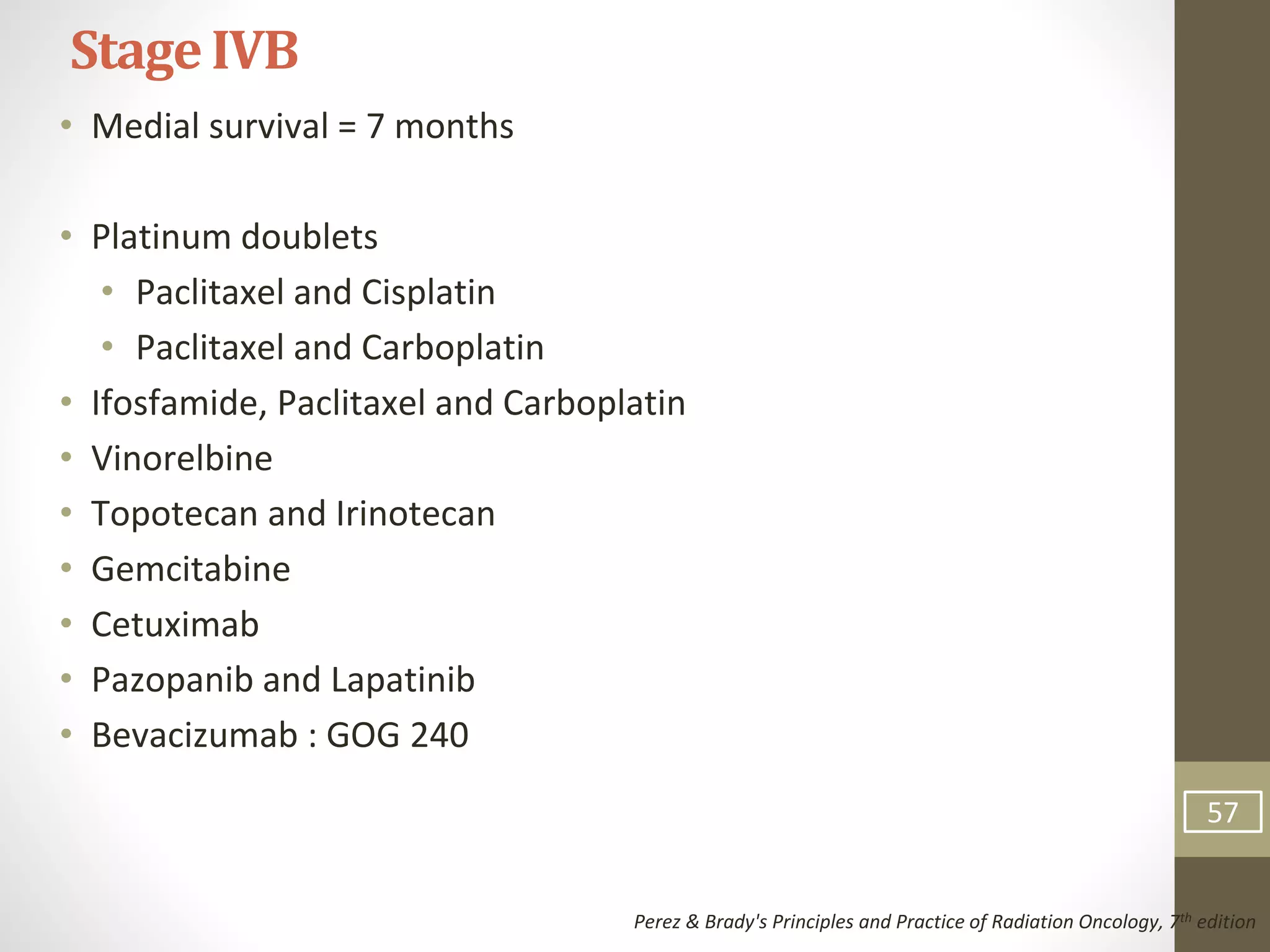 • Medial survival = 7 months
• Platinum doublets
• Paclitaxel and Cisplatin
• Paclitaxel and Carboplatin
• Ifosfamide, Paclitaxel and Carboplatin
• Vinorelbine
• Topotecan and Irinotecan
• Gemcitabine
• Cetuximab
• Pazopanib and Lapatinib
• Bevacizumab : GOG 240
StageIVB
Perez & Brady's Principles and Practice of Radiation Oncology, 7th edition
57
 