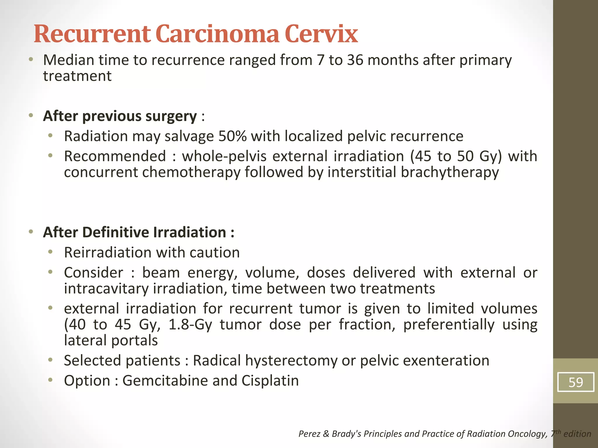• Median time to recurrence ranged from 7 to 36 months after primary
treatment
• After previous surgery :
• Radiation may salvage 50% with localized pelvic recurrence
• Recommended : whole-pelvis external irradiation (45 to 50 Gy) with
concurrent chemotherapy followed by interstitial brachytherapy
• After Definitive Irradiation :
• Reirradiation with caution
• Consider : beam energy, volume, doses delivered with external or
intracavitary irradiation, time between two treatments
• external irradiation for recurrent tumor is given to limited volumes
(40 to 45 Gy, 1.8-Gy tumor dose per fraction, preferentially using
lateral portals
• Selected patients : Radical hysterectomy or pelvic exenteration
• Option : Gemcitabine and Cisplatin
RecurrentCarcinomaCervix
Perez & Brady's Principles and Practice of Radiation Oncology, 7th edition
59
 