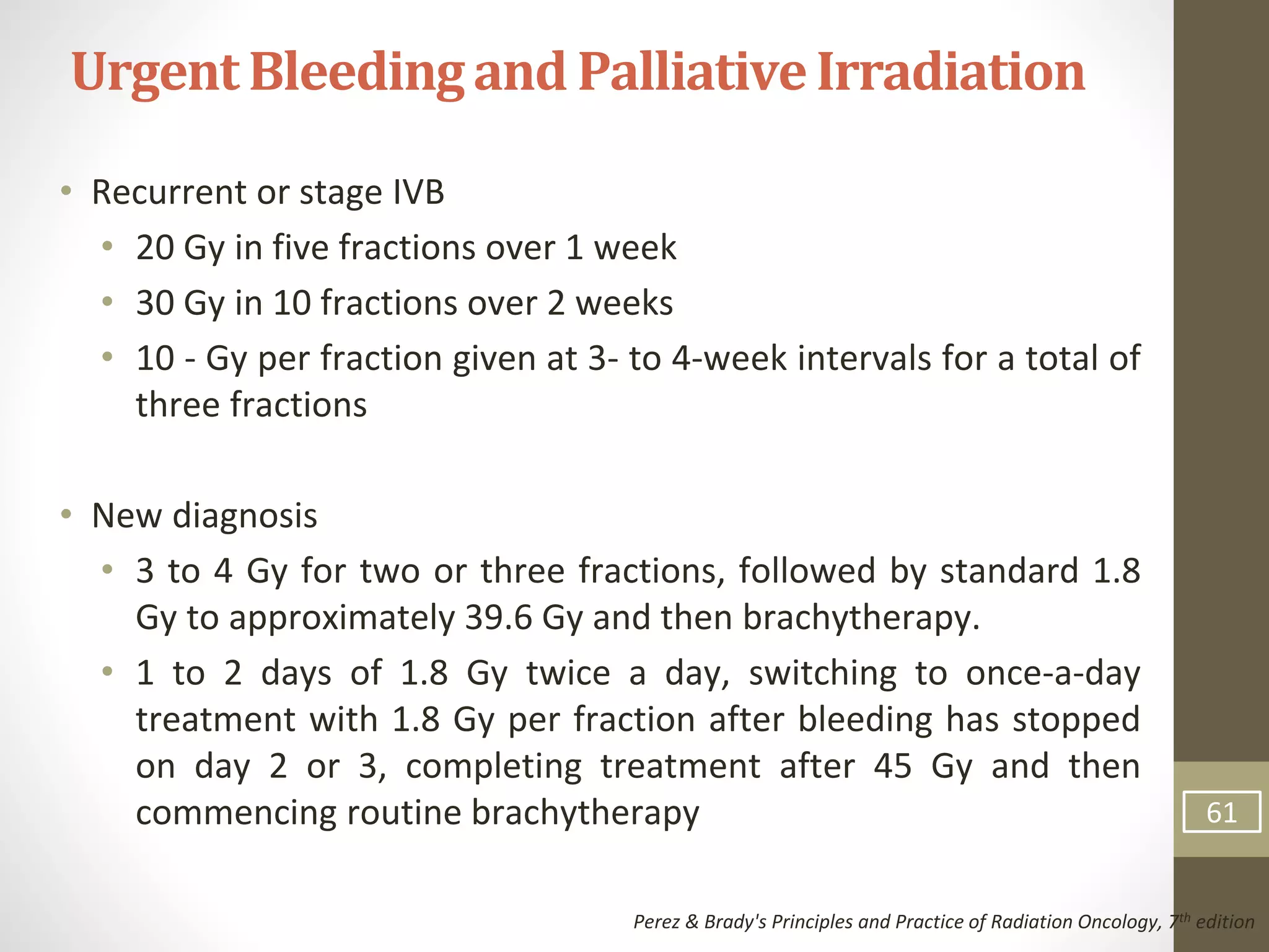 • Recurrent or stage IVB
• 20 Gy in five fractions over 1 week
• 30 Gy in 10 fractions over 2 weeks
• 10 - Gy per fraction given at 3- to 4-week intervals for a total of
three fractions
• New diagnosis
• 3 to 4 Gy for two or three fractions, followed by standard 1.8
Gy to approximately 39.6 Gy and then brachytherapy.
• 1 to 2 days of 1.8 Gy twice a day, switching to once-a-day
treatment with 1.8 Gy per fraction after bleeding has stopped
on day 2 or 3, completing treatment after 45 Gy and then
commencing routine brachytherapy
UrgentBleedingand PalliativeIrradiation
Perez & Brady's Principles and Practice of Radiation Oncology, 7th edition
61
 
