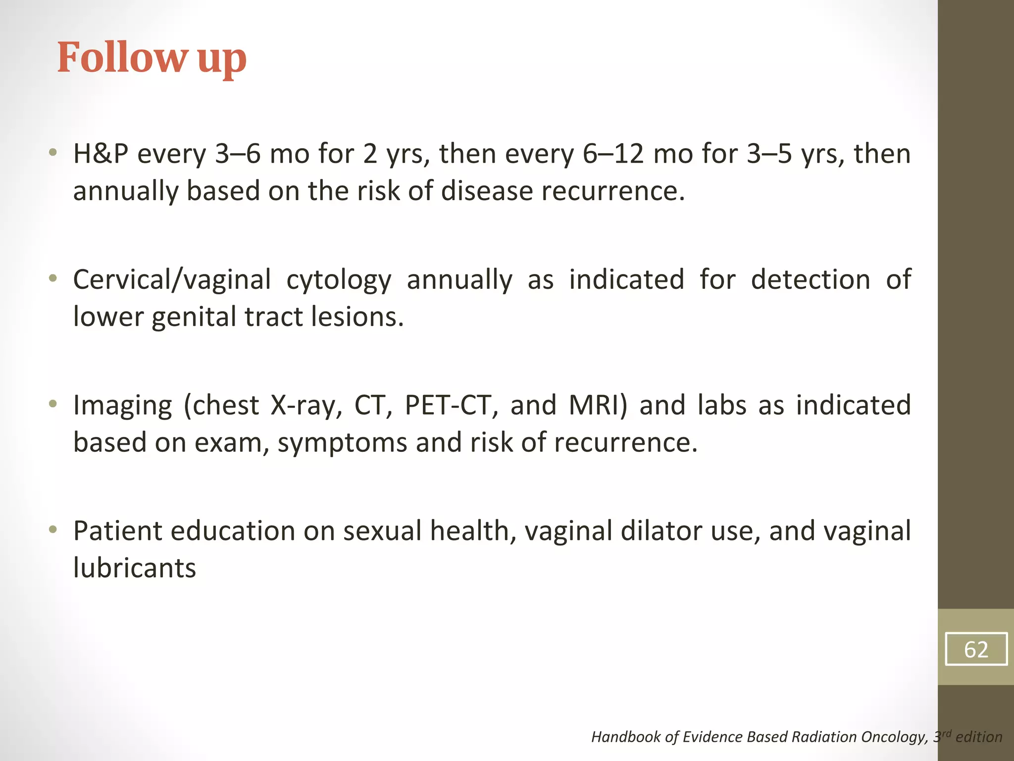 • H&P every 3–6 mo for 2 yrs, then every 6–12 mo for 3–5 yrs, then
annually based on the risk of disease recurrence.
• Cervical/vaginal cytology annually as indicated for detection of
lower genital tract lesions.
• Imaging (chest X-ray, CT, PET-CT, and MRI) and labs as indicated
based on exam, symptoms and risk of recurrence.
• Patient education on sexual health, vaginal dilator use, and vaginal
lubricants
Followup
Handbook of Evidence Based Radiation Oncology, 3rd edition
62
 