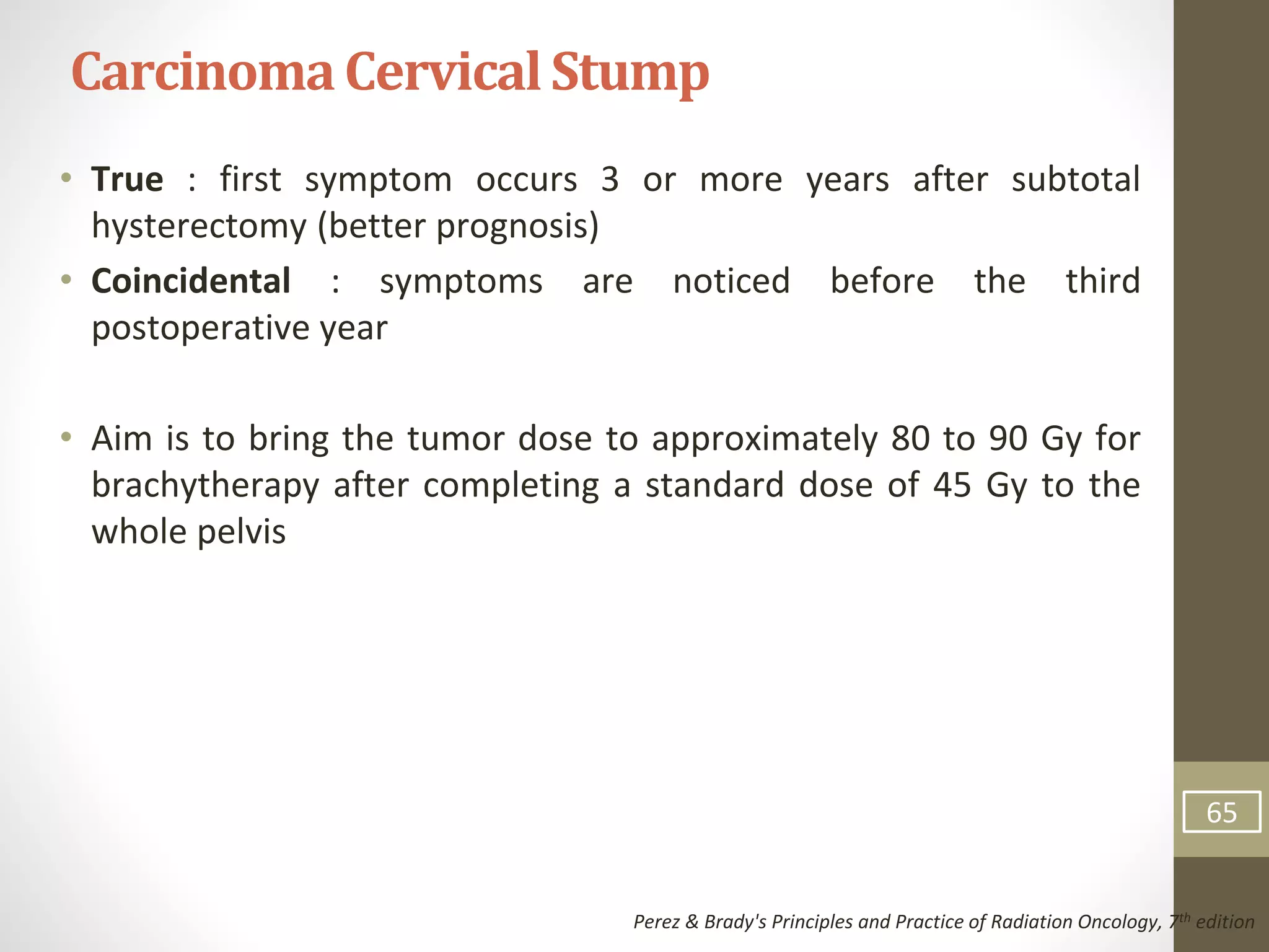 • True : first symptom occurs 3 or more years after subtotal
hysterectomy (better prognosis)
• Coincidental : symptoms are noticed before the third
postoperative year
• Aim is to bring the tumor dose to approximately 80 to 90 Gy for
brachytherapy after completing a standard dose of 45 Gy to the
whole pelvis
CarcinomaCervicalStump
Perez & Brady's Principles and Practice of Radiation Oncology, 7th edition
65
 