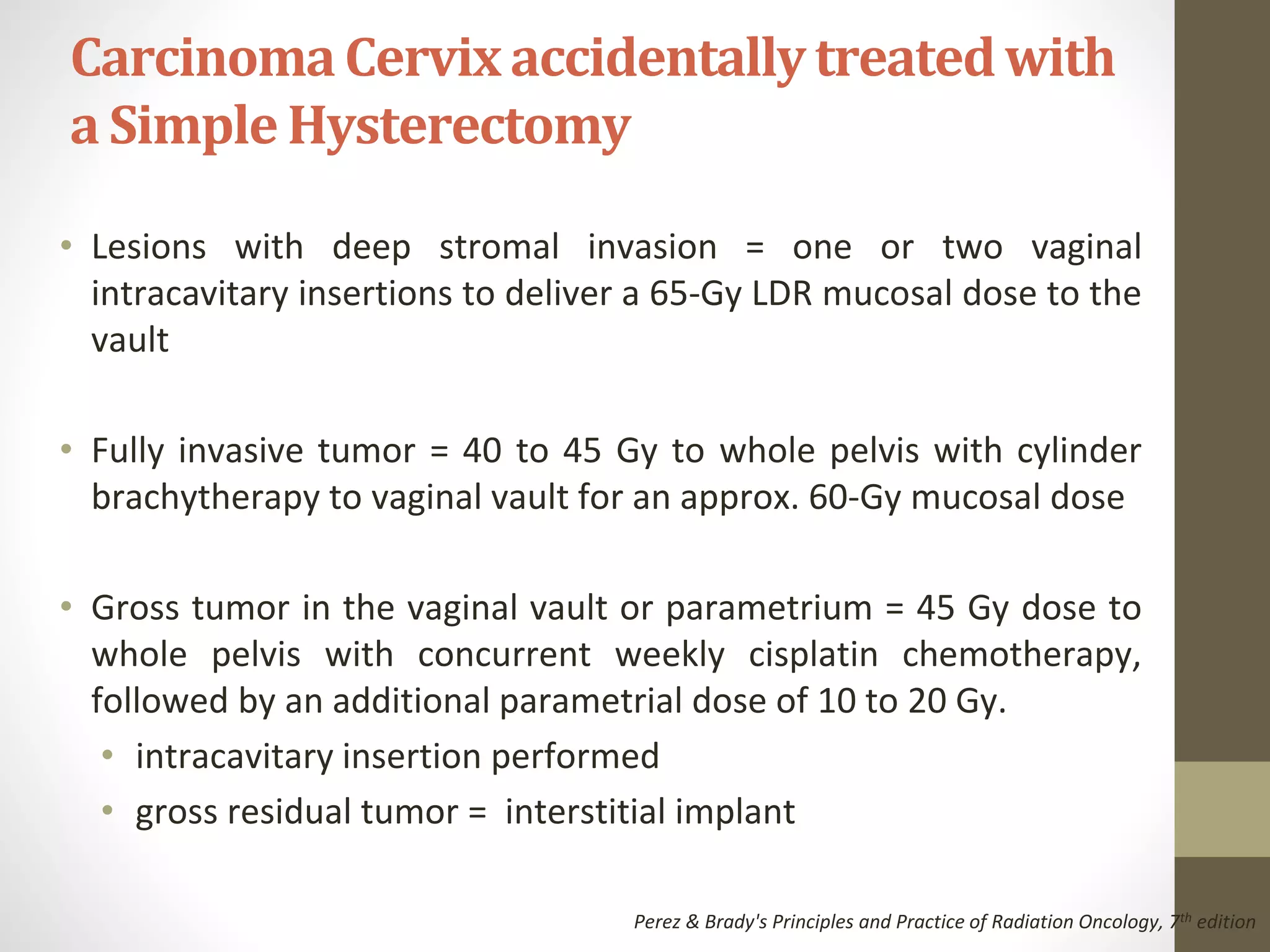 • Lesions with deep stromal invasion = one or two vaginal
intracavitary insertions to deliver a 65-Gy LDR mucosal dose to the
vault
• Fully invasive tumor = 40 to 45 Gy to whole pelvis with cylinder
brachytherapy to vaginal vault for an approx. 60-Gy mucosal dose
• Gross tumor in the vaginal vault or parametrium = 45 Gy dose to
whole pelvis with concurrent weekly cisplatin chemotherapy,
followed by an additional parametrial dose of 10 to 20 Gy.
• intracavitary insertion performed
• gross residual tumor = interstitial implant
CarcinomaCervixaccidentallytreatedwith
a Simple Hysterectomy
Perez & Brady's Principles and Practice of Radiation Oncology, 7th edition
 