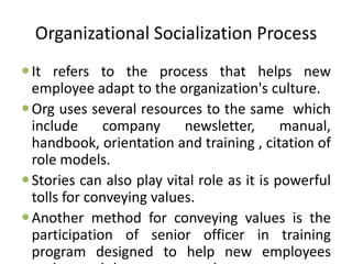 Organizational Socialization Process
It refers to the process that helps new
employee adapt to the organization's culture.
Org uses several resources to the same which
include company newsletter, manual,
handbook, orientation and training , citation of
role models.
Stories can also play vital role as it is powerful
tolls for conveying values.
Another method for conveying values is the
participation of senior officer in training
program designed to help new employees
 
