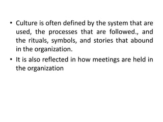 • Culture is often defined by the system that are
used, the processes that are followed., and
the rituals, symbols, and stories that abound
in the organization.
• It is also reflected in how meetings are held in
the organization
 