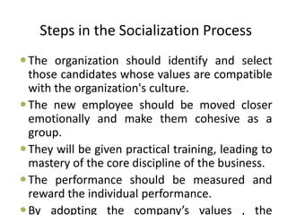 Steps in the Socialization Process
The organization should identify and select
those candidates whose values are compatible
with the organization's culture.
The new employee should be moved closer
emotionally and make them cohesive as a
group.
They will be given practical training, leading to
mastery of the core discipline of the business.
The performance should be measured and
reward the individual performance.
By adopting the company’s values , the
 