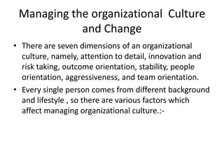 Managing the organizational Culture
and Change
• There are seven dimensions of an organizational
culture, namely, attention to detail, innovation and
risk taking, outcome orientation, stability, people
orientation, aggressiveness, and team orientation.
• Every single person comes from different background
and lifestyle , so there are various factors which
affect managing organizational culture.:-
 
