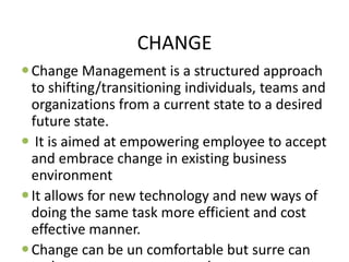 CHANGE
Change Management is a structured approach
to shifting/transitioning individuals, teams and
organizations from a current state to a desired
future state.
 It is aimed at empowering employee to accept
and embrace change in existing business
environment
It allows for new technology and new ways of
doing the same task more efficient and cost
effective manner.
Change can be un comfortable but surre can
 