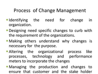 Process of Change Management
Identifying the need for change in
organization.
Designing need specific changes to curb with
the requirement of the organizations.
Making others understand why changes is
necessary for the purpose.
Altering the organizational process like
processes, technology and performance
meters to incorporate the changes
Managing the production and changes to
ensure that customer and the stake holder
 