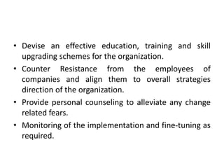 • Devise an effective education, training and skill
upgrading schemes for the organization.
• Counter Resistance from the employees of
companies and align them to overall strategies
direction of the organization.
• Provide personal counseling to alleviate any change
related fears.
• Monitoring of the implementation and fine-tuning as
required.
 