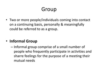 Group
• Two or more people/individuals coming into contact
on a continuing basis, personally & meaningfully
could be referred to as a group.
• Informal Group
– Informal group comprise of a small number of
people who frequently participate in activities and
sharre feelings for the purpose of a meeting their
mutual needs
 