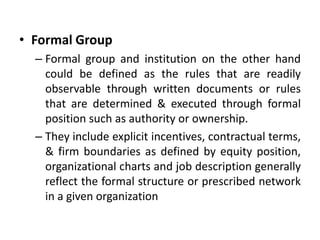 • Formal Group
– Formal group and institution on the other hand
could be defined as the rules that are readily
observable through written documents or rules
that are determined & executed through formal
position such as authority or ownership.
– They include explicit incentives, contractual terms,
& firm boundaries as defined by equity position,
organizational charts and job description generally
reflect the formal structure or prescribed network
in a given organization
 