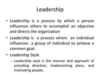 Leadership
• Leadership is a process by which a person
influences others to accomplish an objective
and directs the organization
• Leadership is a process where an individual
influences a group of individual to achieve a
common goal.
• Leadership Style
– Leadership style is the manner and approach of
providing direction, implementing plans, and
motivating people.
 