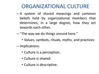 ORGANIZATIONAL CULTURE
– A system of shared meanings and common
beliefs held by organizational members that
determines, in a large degree, how they act
towards each other.
– “The way we do things around here.”
• Values, symbols, rituals, myths, and practices
– Implications:
• Culture is a perception.
• Culture is shared.
• Culture is descriptive.
 