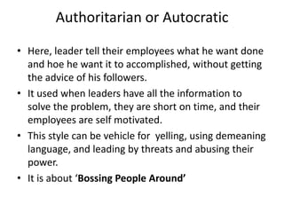 Authoritarian or Autocratic
• Here, leader tell their employees what he want done
and hoe he want it to accomplished, without getting
the advice of his followers.
• It used when leaders have all the information to
solve the problem, they are short on time, and their
employees are self motivated.
• This style can be vehicle for yelling, using demeaning
language, and leading by threats and abusing their
power.
• It is about ‘Bossing People Around’
 