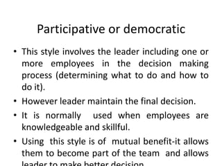 Participative or democratic
• This style involves the leader including one or
more employees in the decision making
process (determining what to do and how to
do it).
• However leader maintain the final decision.
• It is normally used when employees are
knowledgeable and skillful.
• Using this style is of mutual benefit-it allows
them to become part of the team and allows
 