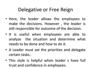 Delegative or Free Reign
• Here, the leader allows the employees to
make the decisions. However , the leader is
still responsible for outcome of the decision.
• It is useful when employees are able to
analyze the situation and determine what
needs to be done and how to do it.
• A Leader must set the priorities and delegate
certain tasks..
• This style is helpful when leader s have full
trust and confidence in employees.
 