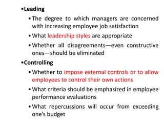 •Leading
•The degree to which managers are concerned
with increasing employee job satisfaction
•What leadership styles are appropriate
•Whether all disagreements—even constructive
ones—should be eliminated
•Controlling
•Whether to impose external controls or to allow
employees to control their own actions
•What criteria should be emphasized in employee
performance evaluations
•What repercussions will occur from exceeding
one’s budget
 