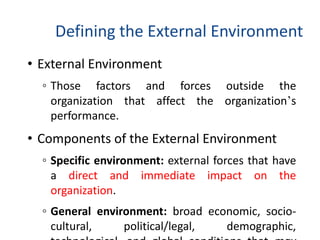 Defining the External Environment
• External Environment
◦ Those factors and forces outside the
organization that affect the organization’s
performance.
• Components of the External Environment
◦ Specific environment: external forces that have
a direct and immediate impact on the
organization.
◦ General environment: broad economic, socio-
cultural, political/legal, demographic,
 
