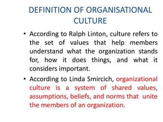 DEFINITION OF ORGANISATIONAL
CULTURE
• According to Ralph Linton, culture refers to
the set of values that help members
understand what the organization stands
for, how it does things, and what it
considers important.
• According to Linda Smircich, organizational
culture is a system of shared values,
assumptions, beliefs, and norms that unite
the members of an organization.
 