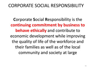 CORPORATE SOCIAL RESPONSIBILITY
Corporate Social Responsibility is the
continuing commitment by business to
behave ethically and contribute to
economic development while improving
the quality of life of the workforce and
their families as well as of the local
community and society at large
42
 