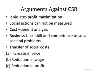 Arguments Against CSR
• It violates profit maximization
• Social actions can not be measured
• Cost –benefit analysis
• Business Lack skill and competence to solve
societal problems
• Transfer of social costs
(a) Increase in price
(b)Reduction in wage
(c) Reduction in profit
resources 44
 