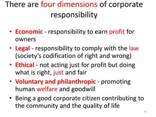 There are four dimensions of corporate
responsibility
• Economic - responsibility to earn profit for
owners
• Legal - responsibility to comply with the law
(society’s codification of right and wrong)
• Ethical - not acting just for profit but doing
what is right, just and fair
• Voluntary and philanthropic - promoting
human welfare and goodwill
• Being a good corporate citizen contributing to
the community and the quality of life
46
 