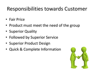 Responsibilities towards Customer
• Fair Price
• Product must meet the need of the group
• Superior Quality
• Followed by Superior Service
• Superior Product Design
• Quick & Complete Information
 