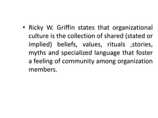 • Ricky W. Griffin states that organizational
culture is the collection of shared (stated or
implied) beliefs, values, rituals ,stories,
myths and specialized language that foster
a feeling of community among organization
members.
 