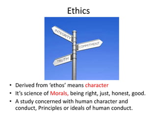 Ethics
• Derived from ‘ethos’ means character
• It’s science of Morals, being right, just, honest, good.
• A study concerned with human character and
conduct, Principles or ideals of human conduct.
 